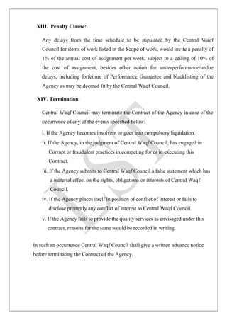 XIII. Penalty Clause:
Any delays from the time schedule to be stipulated by the Central Waqf
Council for items of work listed in the Scope of work, would invite a penalty of
1% of the annual cost of assignment per week, subject to a ceiling of 10% of
the cost of assignment, besides other action for underperformance/undue
delays, including forfeiture of Performance Guarantee and blacklisting of the
Agency as may be deemed fit by the Central Waqf Council.
XIV. Termination:
Central Waqf Council may terminate the Contract of the Agency in case of the
occurrence of any of the events specified below:
i. If the Agency becomes insolvent or goes into compulsory liquidation.
ii. If the Agency, in the judgment of Central Waqf Council, has engaged in
Corrupt or fraudulent practices in competing for or in executing this
Contract.
iii. If the Agency submits to Central Waqf Council a false statement which has
a material effect on the rights, obligations or interests of Central Waqf
Council.
iv. If the Agency places itself in position of conflict of interest or fails to
disclose promptly any conflict of interest to Central Waqf Council.
v. If the Agency fails to provide the quality services as envisaged under this
contract, reasons for the same would be recorded in writing.
In such an occurrence Central Waqf Council shall give a written advance notice
before terminating the Contract of the Agency.
 