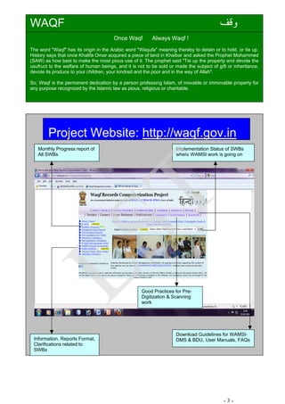 ‫وﻗﻒ‬WAQF
Once Waqf Always Waqf !
The word "Waqf" has its origin in the Arabic word "Waqufa" meaning thereby to detain or to hold. or tie up.
History says that once Khalifa Omar acquired a piece of land in Khaibar and asked the Prophet Mohammed
(SAW) as how best to make the most pious use of it. The prophet said "Tie up the property and devote the
usufruct to the welfare of human beings, and it is not to be sold or made the subject of gift or inheritance,
devote its produce to your children, your kindred and the poor and in the way of Allah".
So, Waqf is the permanent dedication by a person professing Islam, of movable or immovable property for
any purpose recognized by the Islamic law as pious, religious or charitable.
Project Website: http://waqf.gov.in
Monthly Progress report of
All SWBs
Implementation Status of SWBs
where WAMSI work is going on
Good Practices for Pre-
Digitization & Scanning
work
Download Guidelines for WAMSI-
DMS & BDU, User Manuals, FAQsInformation, Reports Format,
Clarifications related to
SWBs
- 3 -
LST
 