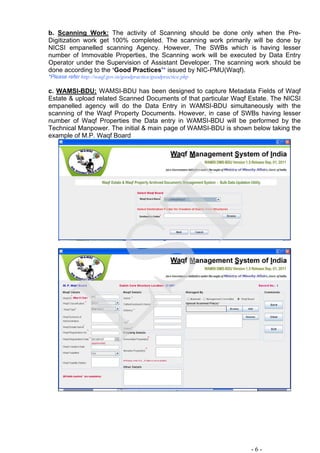 b. Scanning Work: The activity of Scanning should be done only when the Pre-
Digitization work get 100% completed. The scanning work primarily will be done by
NICSI empanelled scanning Agency. However, The SWBs which is having lesser
number of Immovable Properties, the Scanning work will be executed by Data Entry
Operator under the Supervision of Assistant Developer. The scanning work should be
done according to the ‘Good Practices’* issued by NIC-PMU(Waqf).
*Please refer http://waqf.gov.in/goodpractice/goodpractice.php
c. WAMSI-BDU: WAMSI-BDU has been designed to capture Metadata Fields of Waqf
Estate & upload related Scanned Documents of that particular Waqf Estate. The NICSI
empanelled agency will do the Data Entry in WAMSI-BDU simultaneously with the
scanning of the Waqf Property Documents. However, in case of SWBs having lesser
number of Waqf Properties the Data entry in WAMSI-BDU will be performed by the
Technical Manpower. The initial & main page of WAMSI-BDU is shown below taking the
example of M.P. Waqf Board
- 6 -
LST
 