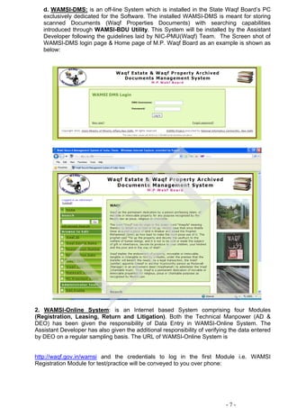 d. WAMSI-DMS: is an off-line System which is installed in the State Waqf Board’s PC
exclusively dedicated for the Software. The installed WAMSI-DMS is meant for storing
scanned Documents (Waqf Properties Documents) with searching capabilities
introduced through WAMSI-BDU Utility. This System will be installed by the Assistant
Developer following the guidelines laid by NIC-PMU(Waqf) Team. The Screen shot of
WAMSI-DMS login page & Home page of M.P. Waqf Board as an example is shown as
below:
2. WAMSI-Online System: is an Internet based System comprising four Modules
(Registration, Leasing, Return and Litigation). Both the Technical Manpower (AD &
DEO) has been given the responsibility of Data Entry in WAMSI-Online System. The
Assistant Developer has also given the additional responsibility of verifying the data entered
by DEO on a regular sampling basis. The URL of WAMSI-Online System is
http://waqf.gov.in/wamsi and the credentials to log in the first Module i.e. WAMSI
Registration Module for test/practice will be conveyed to you over phone:
- 7 -
LST
 