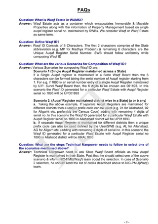 FAQs
Question: What is Waqf Estate in WAMSI?
Answer: Waqf Estate acts as a container which encapsulates Immovable & Movable
Properties along with the information of Property Management based on single
auqaf register serial no. maintained by SWBs. We consider Waqf or Waqf Estate
as same term.
Question: Define Waqf ID?
Answer: Waqf ID Consists of 8 Characters. The first 2 characters comprise of the State
abbreviation (e.g. MP for Madhya Pradesh) & remaining 6 characters are the
Unique Auqaf Register Serial Number. SWB should follow uniformity while
composing Waqf ID
Question: What are the various Scenarios for Composition of Waqf ID?
Answer: Various Scenarios for composing Waqf ID are:
Scenario 1 (Single Auqaf Register maintained across a State)
If a Single Auqaf register is maintained in a State Waqf Board then the 6
characters can be formed taking the serial number of Auqaf register starting from
1. For e.g. if 1893 is an serial number entry of a single Auqaf Register maintained
by U.P. Sunni Waqf Board then, the 6 digits to be chosen are 001893. In this
scenario the Waqf ID generated for a particular Waqf Estate with Auqaf Register
serial no 1893 will be UP001893
Scenario 2: (Auqaf Register maintained district wise in a State) (a or b any)
a. Taking the above example, If separate Auqaf Registers are maintained for
different districts then a unique prefix code can be used (e.g. 01 for Allahabad, 02
for Aligarht etc. preferably the Census Code) adding with remaining 4 digits of
serial no. In this scenario the Waqf ID generated for a particular Waqf Estate with
Auqaf Register serial no 1893 in Allahabad district will be UP011893
b. If separate Auqaf Register is maintained for different districts then a unique
prefix code can also be used defined by the User/SWB (e.g. AL for Allahabad,
AG for Aligarh etc.) adding with remaining 4 digits of serial no. In this scenario the
Waqf ID generated for a particular Waqf Estate with Auqaf Register serial no
1893 in Allahabd district will be HRAL1893
Question: What are the steps Technical Manpower needs to follow to select one of
the scenarios mentioned above?
Answer: Technical Manpower need to ask State Waqf Board officials as how Auqaf
Register is maintained in their State. Post that, he should select one of the above
scenario & inform NIC-PMU(Waqf) team about the selection. In case of Scenario
2 selection, he should send the list of codes described above to NIC-PMU(Waqf)
team.
- 9 -
LST
 
