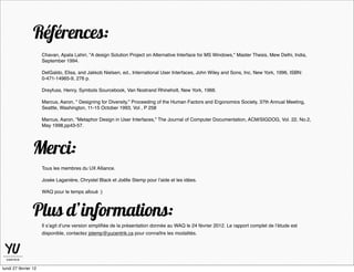Références:
                      Chavan, Apala Lahiri, "A design Solution Project on Alternative Interface for MS Windows," Master Thesis, Mew Delhi, India,
                      September 1994.

                      DelGaldo, Elisa, and Jakkob Nielsen, ed., International User Interfaces, John Wiley and Sons, Inc, New York, 1996, ISBN:
                      0-471-14965-9, 276 p.

                      Dreyfuss, Henry, Symbols Sourcebook, Van Nostrand Rhineholt, New York, 1966.

                      Marcus, Aaron, " Designing for Diversity," Proceeding of the Human Factors and Ergonomics Society, 37th Annual Meeting,
                      Seattle, Washington, 11-15 October 1993, Vol , P 258

                      Marcus, Aaron, "Metaphor Design in User Interfaces," The Journal of Computer Documentation, ACM/SIGDOG, Vol. 22, No.2,
                      May 1998,pp43-57.




                 Merci:
                      Tous les membres du UX Alliance.

                      Josée Laganière, Chrystel Black et Joëlle Stemp pour l’aide et les idées.

                      WAQ pour le temps alloué :)



                 Plus d’informations:
                      Il s’agit d’une version simpliﬁée de la présentation donnée au WAQ le 24 février 2012. Le rapport complet de l’étude est
                      disponible, contactez jstemp@yucentrik.ca pour connaître les modalités.




lundi 27 février 12
 