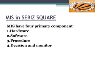 MIS in SEBIZ SQUARE
MIS have four primary component
1.Hardware
2.Software
3.Procedure
4.Decision and monitor
 