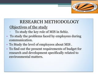 RESEARCH METHODOLOGY
Objectives of the study
▫ To study the key role of MIS in Sebiz.
• To study the problems faced by employees during
communication.
• To Study the level of employees about MIS .
• To find out the present requirements of budget for
research and development specifically related to
environmental matters.
 