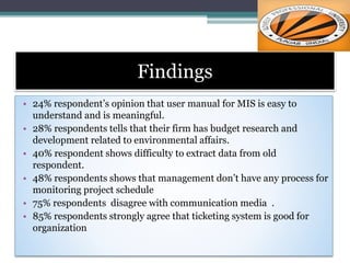 Findings
• 24% respondent’s opinion that user manual for MIS is easy to
understand and is meaningful.
• 28% respondents tells that their firm has budget research and
development related to environmental affairs.
• 40% respondent shows difficulty to extract data from old
respondent.
• 48% respondents shows that management don’t have any process for
monitoring project schedule
• 75% respondents disagree with communication media .
• 85% respondents strongly agree that ticketing system is good for
organization
 