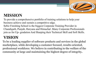 MISSION
To provide a comprehensive portfolio of training solutions to help your
business achieve and sustain a competitive edge.
Sebiz Finishing School is the biggest Corporate Training Provider in
Chandigarh, Punjab, Haryana and Himachal .Many Corporate Professionals
join us for Up- gradation And Sharping their Technical Skill and Soft Skills.
VISION
To be a leading supplier of software products and services in the global
marketplace, while developing a customer focused, results-oriented,
professional workforce. We believe in contributing to the welfare of the
community at large and maintaining the highest degree of integrity.
 