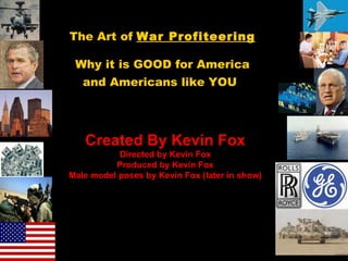 The Art of  War Profiteering Why it is GOOD for America and Americans like YOU   Created By Kevin Fox Directed by Kevin Fox Produced by Kevin Fox Male model poses by Kevin Fox (later in show) Confucius says &quot;Man who walk through airport door sideways is going to Bangkok.&quot; Notice: This presentation contains some “eye candy” and is an equal opportunity presentation. Enjoy! 