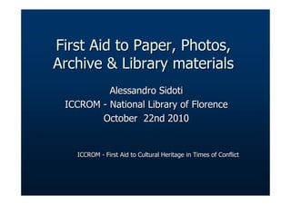 First Aid to Paper, Photos,First Aid to Paper, Photos,
Archive & Library materialsArchive & Library materials
Alessandro SidotiAlessandro Sidoti
ICCROMICCROM -- NationalNational LibraryLibrary ofof FlorenceFlorence
OctoberOctober 22nd 201022nd 2010
ICCROMICCROM -- First Aid to Cultural Heritage in Times of ConflictFirst Aid to Cultural Heritage in Times of Conflict
 