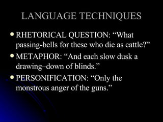 LANGUAGE TECHNIQUES RHETORICAL QUESTION: “What passing-bells for these who die as cattle?” METAPHOR: “And each slow dusk a drawing–down of blinds.” PERSONIFICATION: “Only the monstrous anger of the guns.” 