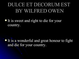 DULCE ET DECORUM EST  BY WILFRED OWEN It is sweet and right to die for your country. It is a wonderful and great honour to fight and die for your country. 