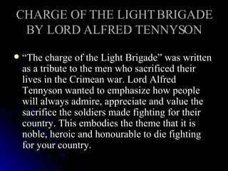 CHARGE OF THE LIGHT BRIGADE BY LORD ALFRED TENNYSON “ The charge of the Light Brigade” was written as a tribute to the men who sacrificed their lives in the Crimean war. Lord Alfred Tennyson wanted to emphasize how people will always admire, appreciate and value the sacrifice the soldiers made fighting for their country. This embodies the theme that it is noble, heroic and honourable to die fighting for your country. 