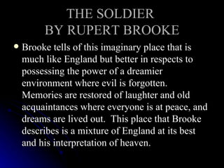 THE SOLDIER  BY RUPERT BROOKE Brooke tells of this imaginary place that is much like England but better in respects to possessing the power of a dreamier environment where evil is forgotten.  Memories are restored of laughter and old acquaintances where everyone is at peace, and dreams are lived out.  This place that Brooke describes is a mixture of England at its best and his interpretation of heaven.  