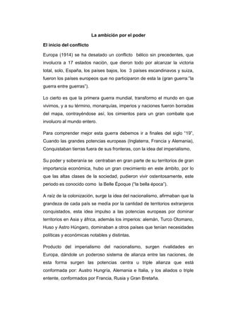 La ambición por el poder
El inicio del conflicto
Europa (1914) se ha desatado un conflicto bélico sin precedentes, que
involucra a 17 estados nación, que dieron todo por alcanzar la victoria
total, solo, España, los países bajos, los 3 países escandinavos y suiza,
fueron los países europeos que no participaron de esta la (gran guerra:”la
guerra entre guerras”).
Lo cierto es que la primera guerra mundial, transformo el mundo en que
vivimos, y a su término, monarquías, imperios y naciones fueron borradas
del mapa, contrayéndose así, los cimientos para un gran combate que
involucro al mundo entero.
Para comprender mejor esta guerra debemos ir a finales del siglo “19”,
Cuando las grandes potencias europeas (Inglaterra, Francia y Alemania),
Conquistaban tierras fuera de sus fronteras, con la idea del imperialismo,
Su poder y soberanía se centraban en gran parte de su territorios de gran
importancia económica, hubo un gran crecimiento en este ámbito, por lo
que las altas clases de la sociedad, pudieron vivir ostentosamente, este
periodo es conocido como la Belle Époque (“la bella época”).
A raíz de la colonización, surge la idea del nacionalismo, afirmaban que la
grandeza de cada país se medía por la cantidad de territorios extranjeros
conquistados, esta idea impulso a las potencias europeas por dominar
territorios en Asia y áfrica, además los imperios: alemán, Turco Otomano,
Huso y Astro Húngaro, dominaban a otros países que tenían necesidades
políticas y económicas notables y distintas.
Producto del imperialismo del nacionalismo, surgen rivalidades en
Europa, dándole un poderoso sistema de alianza entre las naciones, de
esta forma surgen las potencias centra u triple alianza que está
conformada por: Austro Hungría, Alemania e Italia, y los aliados o triple
entente, conformados por Francia, Rusia y Gran Bretaña.
 