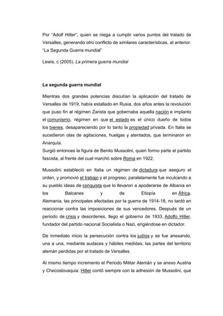Por “Adolf Hitler”, quien se niega a cumplir varios puntos del tratado de
Versalles, generando otro conflicto de similares características, al anterior.
“La Segunda Guerra mundial”
Lewis, c (2005). La primera guerra mundial
La segunda guerra mundial
Mientras dos grandes potencias discutían la aplicación del tratado de
Versalles de 1919, había estallado en Rusia, dos años antes la revolución
que puso fin al régimen Zarista que gobernaba aquella nación e implanto
el comunismo, régimen en que el estado es el único dueño de todos
los bienes, desapareciendo por lo tanto la propiedad privada. En Italia se
sucedieron olas de agitaciones, huelgas y atentados, que terminaron en
Anarquía.
Surgió entonces la figura de Benito Mussolini, quien formo parte el partido
fascista, al frente del cual marchó sobre Roma en 1922.
Mussolini estableció en Italia un régimen de dictadura que aseguro el
orden, y promovió el trabajo y el progreso; paralelamente fue inculcando a
su pueblo ideas de conquista que lo llevaron a apoderarse de Albania en
los Balcanes y de Etiopía en África.
Alemania, las principales afectadas por la guerra de 1914-18, no tardó en
reaccionar contra las imposiciones de sus vencedores. Después de un
periodo de crisis y desordenes, llego el gobierno de 1933, Adolfo Hitler,
fundador del partido nacional Socialista o Nazi, erigiéndose en dictador.
De inmediato inicio la persecución contra los judíos y se fue anexando,
una a una, mediante audaces y hábiles medidas, las partes del territorio
alemán perdidas por el tratado de Versalles.
Al mismo tiempo incremento el Periodo Militar Alemán y se anexo Austria
y Checoslovaquia. Hitler contó siempre con la adhesión de Mussolini, que
 