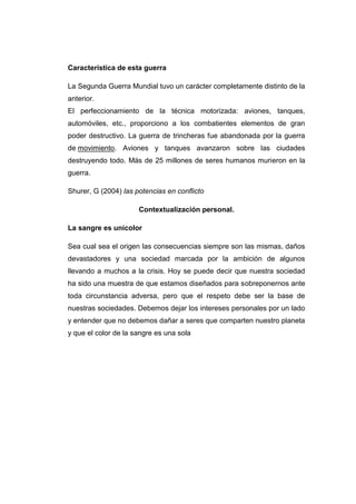 Característica de esta guerra
La Segunda Guerra Mundial tuvo un carácter completamente distinto de la
anterior.
El perfeccionamiento de la técnica motorizada: aviones, tanques,
automóviles, etc., proporciono a los combatientes elementos de gran
poder destructivo. La guerra de trincheras fue abandonada por la guerra
de movimiento. Aviones y tanques avanzaron sobre las ciudades
destruyendo todo. Más de 25 millones de seres humanos murieron en la
guerra.
Shurer, G (2004) las potencias en conflicto
Contextualización personal.
La sangre es unicolor
Sea cual sea el origen las consecuencias siempre son las mismas, daños
devastadores y una sociedad marcada por la ambición de algunos
llevando a muchos a la crisis. Hoy se puede decir que nuestra sociedad
ha sido una muestra de que estamos diseñados para sobreponernos ante
toda circunstancia adversa, pero que el respeto debe ser la base de
nuestras sociedades. Debemos dejar los intereses personales por un lado
y entender que no debemos dañar a seres que comparten nuestro planeta
y que el color de la sangre es una sola
 