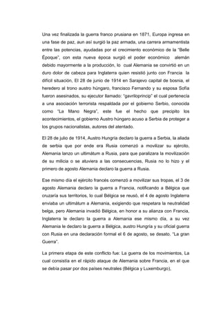 Una vez finalizada la guerra franco prusiana en 1871, Europa ingresa en
una fase de paz, aun así surgió la paz armada, una carrera armamentista
entre las potencias, ayudadas por el crecimiento económico de la “Belle
Époque”, con esta nueva época surgió el poder económico alemán
debido mayormente a la producción, lo cual Alemania se convirtió en un
duro dolor de cabeza para Inglaterra quien resistió junto con Francia la
difícil situación, El 28 de junio de 1914 en Sarajevo capital de bosnia, el
heredero al trono austro húngaro, francisco Fernando y su esposa Sofía
fueron asesinados, su ejecutor llamado: “gavriloprincip” el cual pertenecía
a una asociación terrorista respaldada por el gobierno Serbio, conocida
como “La Mano Negra”, este fue el hecho que precipito los
acontecimientos, el gobierno Austro húngaro acuso a Serbia de proteger a
los grupos nacionalistas, autores del atentado.
El 28 de julio de 1914, Austro Hungría declaro la guerra a Serbia, la aliada
de serbia que por ende era Rusia comenzó a movilizar su ejército,
Alemania lanzo un ultimátum a Rusia, para que paralizara la movilización
de su milicia o se atuviera a las consecuencias, Rusia no lo hizo y el
primero de agosto Alemania declaro la guerra a Rusia.
Ese mismo día el ejército francés comenzó a movilizar sus tropas, el 3 de
agosto Alemania declaro la guerra a Francia, notificando a Bélgica que
cruzaría sus territorios, lo cual Bélgica se reusó, el 4 de agosto Inglaterra
enviaba un ultimátum a Alemania, exigiendo que respetara la neutralidad
belga, pero Alemania invadió Bélgica, en honor a su alianza con Francia,
Inglaterra le declaro la guerra a Alemania ese mismo día, a su vez
Alemania le declaro la guerra a Bélgica, austro Hungría y su oficial guerra
con Rusia en una declaración formal el 6 de agosto, se desato. “La gran
Guerra”.
La primera etapa de este conflicto fue: La guerra de los movimientos, La
cual consistía en el rápido ataque de Alemania sobre Francia, en el que
se debía pasar por dos países neutrales (Bélgica y Luxemburgo),
 