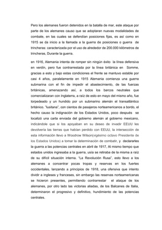 Pero los alemanes fueron detenidos en la batalla de mar, este ataque por
parte de los alemanes causo que se adoptaran nuevas modalidades de
combate, en las cuales se defendían posiciones fijas, es así como en
1915 se da inicio a la llamada a la guerra de posiciones o guerra de
trincheras: caracterizada por el uso de alrededor de 200.000 kilómetros de
trincheras, Durante la guerra.
en 1916, Alemania intenta de romper sin ningún éxito la línea defensiva
en verdín, pero fue contrarrestada por la línea británica en Somme,
gracias a esto y bajo estas condiciones el frente se mantuvo estable por
casi 4 años, paralelamente en 1915 Alemania comienza una guerra
submarina con el fin de impedir el abastecimiento, de las fuerzas
británicas, amenazando así, a todos los barcos neutrales que
comercializaran con Inglaterra, a raíz de esto en mayo del mismo año, fue
torpedeado y un hundido por un submarino alemán el transatlántico
británico. ”lusitana”, con cientos de pasajeros norteamericanos a bordo, el
hecho causo la indignación de los Estados Unidos, poco después se
localizó una carta enviada del gobierno alemán al gobierno mexicano,
indicándole que si los apoyaban en su deseo de invadir EEUU les
devolvería las tierras que habían perdido con EEUU, la intersección de
esta información llevo a Woodrow Wilson(vigésimo octavo Presidente de
los Estados Unidos) a tomar la determinación de combatir, y declararles
la guerra a las potencias centrales en abril de 1917, Al mismo tiempo que
estados unidos ingresaba a la guerra, usía se retiraba de la misma a raíz
de su difícil situación interna. “La Revolución Rusa”, esto llevo a los
alemanes a concentrar pocas tropas y reservas en los fuertes
occidentales, lanzando a principios de 1918, una ofensiva que intento
dividir a ingleses y franceses, sin embargo las reservas norteamericanas
se hicieron presentes, permitiendo contrarrestar el ataque de los
alemanes, por otro lado las victorias aliadas, de los Balcanes de Italia,
determinaron el progresivo y definitivo, hundimiento de las potencias
centrales.
 