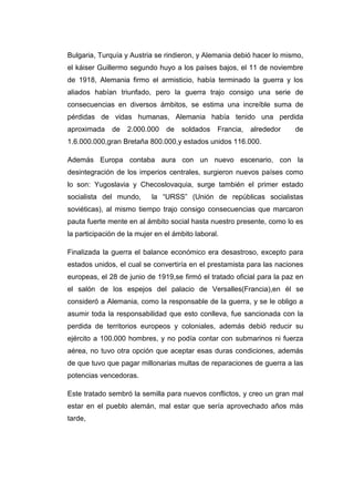 Bulgaria, Turquía y Austria se rindieron, y Alemania debió hacer lo mismo,
el káiser Guillermo segundo huyo a los países bajos, el 11 de noviembre
de 1918, Alemania firmo el armisticio, había terminado la guerra y los
aliados habían triunfado, pero la guerra trajo consigo una serie de
consecuencias en diversos ámbitos, se estima una increíble suma de
pérdidas de vidas humanas, Alemania había tenido una perdida
aproximada de 2.000.000 de soldados Francia, alrededor de
1.6.000.000,gran Bretaña 800.000,y estados unidos 116.000.
Además Europa contaba aura con un nuevo escenario, con la
desintegración de los imperios centrales, surgieron nuevos países como
lo son: Yugoslavia y Checoslovaquia, surge también el primer estado
socialista del mundo, la “URSS” (Unión de repúblicas socialistas
soviéticas), al mismo tiempo trajo consigo consecuencias que marcaron
pauta fuerte mente en al ámbito social hasta nuestro presente, como lo es
la participación de la mujer en el ámbito laboral.
Finalizada la guerra el balance económico era desastroso, excepto para
estados unidos, el cual se convertiría en el prestamista para las naciones
europeas, el 28 de junio de 1919,se firmó el tratado oficial para la paz en
el salón de los espejos del palacio de Versalles(Francia),en él se
consideró a Alemania, como la responsable de la guerra, y se le obligo a
asumir toda la responsabilidad que esto conlleva, fue sancionada con la
perdida de territorios europeos y coloniales, además debió reducir su
ejército a 100.000 hombres, y no podía contar con submarinos ni fuerza
aérea, no tuvo otra opción que aceptar esas duras condiciones, además
de que tuvo que pagar millonarias multas de reparaciones de guerra a las
potencias vencedoras.
Este tratado sembró la semilla para nuevos conflictos, y creo un gran mal
estar en el pueblo alemán, mal estar que sería aprovechado años más
tarde,
 