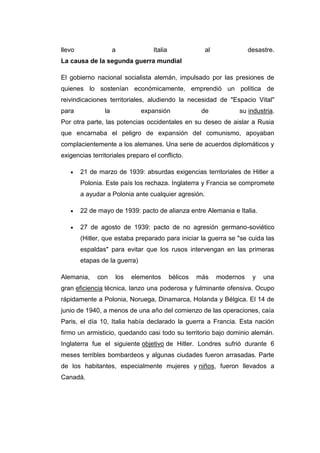 llevo a Italia al desastre.
La causa de la segunda guerra mundial
El gobierno nacional socialista alemán, impulsado por las presiones de
quienes lo sostenían económicamente, emprendió un política de
reivindicaciones territoriales, aludiendo la necesidad de "Espacio Vital"
para la expansión de su industria.
Por otra parte, las potencias occidentales en su deseo de aislar a Rusia
que encarnaba el peligro de expansión del comunismo, apoyaban
complacientemente a los alemanes. Una serie de acuerdos diplomáticos y
exigencias territoriales preparo el conflicto.
21 de marzo de 1939: absurdas exigencias territoriales de Hitler a
Polonia. Este país los rechaza. Inglaterra y Francia se compromete
a ayudar a Polonia ante cualquier agresión.
22 de mayo de 1939: pacto de alianza entre Alemania e Italia.
27 de agosto de 1939: pacto de no agresión germano-soviético
(Hitler, que estaba preparado para iniciar la guerra se "se cuida las
espaldas" para evitar que los rusos intervengan en las primeras
etapas de la guerra)
Alemania, con los elementos bélicos más modernos y una
gran eficiencia técnica, lanzo una poderosa y fulminante ofensiva. Ocupo
rápidamente a Polonia, Noruega, Dinamarca, Holanda y Bélgica. El 14 de
junio de 1940, a menos de una año del comienzo de las operaciones, caía
Paris, el día 10, Italia había declarado la guerra a Francia. Esta nación
firmo un armisticio, quedando casi todo su territorio bajo dominio alemán.
Inglaterra fue el siguiente objetivo de Hitler. Londres sufrió durante 6
meses terribles bombardeos y algunas ciudades fueron arrasadas. Parte
de los habitantes, especialmente mujeres y niños, fueron llevados a
Canadá.
 