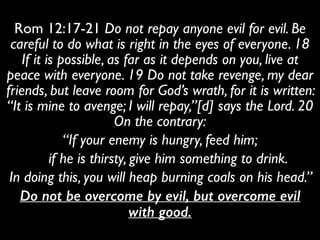 Rom 12:17-21 Do not repay anyone evil for evil. Be
careful to do what is right in the eyes of everyone. 18
If it is possible, as far as it depends on you, live at
peace with everyone. 19 Do not take revenge, my dear
friends, but leave room for God’s wrath, for it is written:
“It is mine to avenge; I will repay,”[d] says the Lord. 20
On the contrary:	

“If your enemy is hungry, feed him;	

if he is thirsty, give him something to drink.	

In doing this, you will heap burning coals on his head.” 	

Do not be overcome by evil, but overcome evil
with good.
 