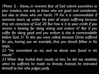 1Peter 2 - Slaves, in reverent fear of God submit yourselves to
your masters, not only to those who are good and considerate,
but also to those who are harsh. 19 For it is commendable if
someone bears up under the pain of unjust suffering because
they are conscious of God. 20 But how is it to your credit if you
receive a beating for doing wrong and endure it? But if you
suffer for doing good and you endure it, this is commendable
before God. 21 To this you were called, because Christ suffered
for you, leaving you an example, that you should follow in his
steps.	

22 “He committed no sin, and no deceit was found in his
mouth.”	

23 When they hurled their insults at him, he did not retaliate;
when he suffered, he made no threats. Instead, he entrusted
himself to him who judges justly.
 