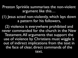 Preston Sprinkle summarises the non-violent
argument like this…	

(1) Jesus acted non-violently, which lays down
a pattern for his followers, 	

(2) violence is everywhere prohibited and
never commanded for the church in the New
Testament.All arguments that support the
use of violence by Christians must wiggle it
out of indirect implications from the text in
the face of clear, direct commands of the
text.
 