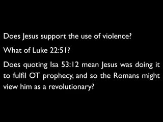 Luke 22 - 35Then Jesus asked them,“When I sent you
without purse, bag or sandals, did you lack anything?”	

“Nothing,” they answered.	

36 He said to them,“But now if you have a purse, take it,
and also a bag; and if you don’t have a sword, sell your
cloak and buy one. 37 It is written:‘And he was numbered
with the transgressors’[b]; and I tell you that this must be
fulﬁlled in me.Yes, what is written about me is reaching its
fulﬁllment.”	

38The disciples said,“See, Lord, here are two swords.”	

“That’s enough!” he replied.
Does Jesus support the use of violence?	

What of Luke 22:51?	

Does quoting Isa 53:12 mean Jesus was doing it
to fulﬁl OT prophecy, and so the Romans might
view him as a revolutionary?
 