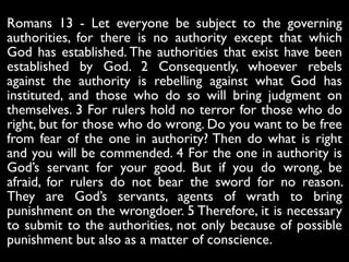 Romans 13 - Let everyone be subject to the governing
authorities, for there is no authority except that which
God has established. The authorities that exist have been
established by God. 2 Consequently, whoever rebels
against the authority is rebelling against what God has
instituted, and those who do so will bring judgment on
themselves. 3 For rulers hold no terror for those who do
right, but for those who do wrong. Do you want to be free
from fear of the one in authority? Then do what is right
and you will be commended. 4 For the one in authority is
God’s servant for your good. But if you do wrong, be
afraid, for rulers do not bear the sword for no reason.
They are God’s servants, agents of wrath to bring
punishment on the wrongdoer. 5 Therefore, it is necessary
to submit to the authorities, not only because of possible
punishment but also as a matter of conscience.
 
