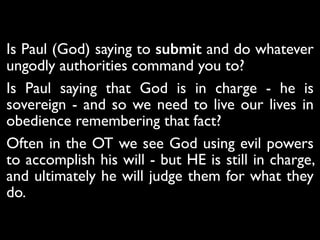 Romans 13 - Let everyone be subject to the governing
authorities, for there is no authority except that which
God has established. The authorities that exist have been
established by God. 2 Consequently, whoever rebels
against the authority is rebelling against what God has
instituted, and those who do so will bring judgment on
themselves. 3 For rulers hold no terror for those who do
right, but for those who do wrong. Do you want to be free
from fear of the one in authority? Then do what is right
and you will be commended. 4 For the one in authority is
God’s servant for your good. But if you do wrong, be
afraid, for rulers do not bear the sword for no reason.
They are God’s servants, agents of wrath to bring
punishment on the wrongdoer. 5 Therefore, it is necessary
to submit to the authorities, not only because of possible
punishment but also as a matter of conscience.
Is Paul (God) saying to submit and do whatever
ungodly authorities command you to? 	

Is Paul saying that God is in charge - he is
sovereign - and so we need to live our lives in
obedience remembering that fact?	

Often in the OT we see God using evil powers
to accomplish his will - but HE is still in charge,
and ultimately he will judge them for what they
do.
 