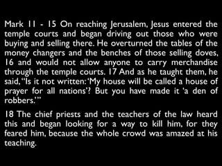 Mark 11 - 15 On reaching Jerusalem, Jesus entered the
temple courts and began driving out those who were
buying and selling there. He overturned the tables of the
money changers and the benches of those selling doves,
16 and would not allow anyone to carry merchandise
through the temple courts. 17 And as he taught them, he
said,“Is it not written:‘My house will be called a house of
prayer for all nations’? But you have made it ‘a den of
robbers.’”	

18 The chief priests and the teachers of the law heard
this and began looking for a way to kill him, for they
feared him, because the whole crowd was amazed at his
teaching.
 
