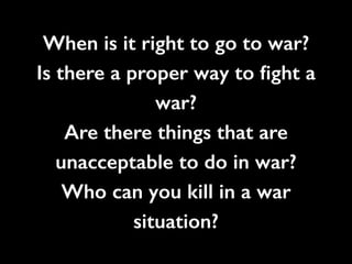 When is it right to go to war?
Is there a proper way to ﬁght a
war?
Are there things that are
unacceptable to do in war?
Who can you kill in a war
situation?
 