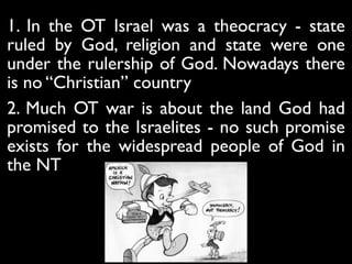 1. In the OT Israel was a theocracy - state
ruled by God, religion and state were one
under the rulership of God. Nowadays there
is no “Christian” country	

2. Much OT war is about the land God had
promised to the Israelites - no such promise
exists for the widespread people of God in
the NT
 