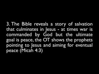 3. The Bible reveals a story of salvation
that culminates in Jesus - at times war is
commanded by God but the ultimate
goal is peace, the OT shows the prophets
pointing to Jesus and aiming for eventual
peace (Micah 4:3)
 