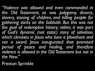 “Violence was allowed and even commanded in
the Old Testament, as was polygamy, divorce,
slavery, stoning of children, and killing people for
gathering sticks on the Sabbath. But this was not
the goal of redemptive history; rather, it was part
of God’s dynamic (not static) story of salvation,
which climaxes in Jesus who bore a plowshare and
not a sword. Jesus inaugurated that promised
period of peace and healing, and therefore
violence is allowed in the OldTestament but not in
the New.”	

Preston Sprinkle
 