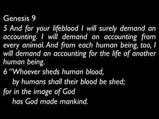 Genesis 9	

5 And for your lifeblood I will surely demand an
accounting. I will demand an accounting from
every animal. And from each human being, too, I
will demand an accounting for the life of another
human being.	

6 “Whoever sheds human blood,	

by humans shall their blood be shed;	

for in the image of God	

has God made mankind.
 