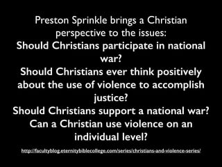 Preston Sprinkle brings a Christian
perspective to the issues:	

Should Christians participate in national
war?
Should Christians ever think positively
about the use of violence to accomplish
justice?
Should Christians support a national war?
Can a Christian use violence on an
individual level?
http://facultyblog.eternitybiblecollege.com/series/christians-and-violence-series/
 