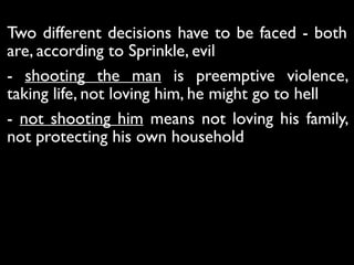 Two different decisions have to be faced - both
are, according to Sprinkle, evil
- shooting the man is preemptive violence,
taking life, not loving him, he might go to hell
- not shooting him means not loving his family,
not protecting his own household
 