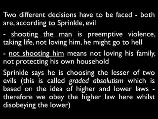 Two different decisions have to be faced - both
are, according to Sprinkle, evil
- shooting the man is preemptive violence,
taking life, not loving him, he might go to hell
- not shooting him means not loving his family,
not protecting his own household
Sprinkle says he is choosing the lesser of two
evils (this is called graded absolutism which is
based on the idea of higher and lower laws -
therefore we obey the higher law here whilst
disobeying the lower)
 