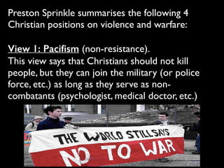 Preston Sprinkle summarises the following 4
Christian positions on violence and warfare:	

!
View 1: Paciﬁsm (non-resistance). 	

This view says that Christians should not kill
people, but they can join the military (or police
force, etc.) as long as they serve as non-
combatants (psychologist, medical doctor, etc.)
 
