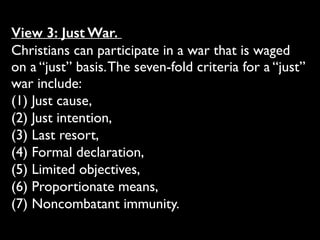 View 3: Just War.
Christians can participate in a war that is waged
on a “just” basis.The seven-fold criteria for a “just”
war include: 	

(1) Just cause, 	

(2) Just intention, 	

(3) Last resort, 	

(4) Formal declaration, 	

(5) Limited objectives, 	

(6) Proportionate means, 	

(7) Noncombatant immunity.
 