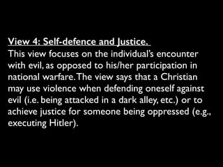 View 4: Self-defence and Justice.
This view focuses on the individual’s encounter
with evil, as opposed to his/her participation in
national warfare.The view says that a Christian
may use violence when defending oneself against
evil (i.e. being attacked in a dark alley, etc.) or to
achieve justice for someone being oppressed (e.g.,
executing Hitler).
 