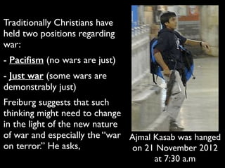 Traditionally Christians have
held two positions regarding
war:	

- Paciﬁsm (no wars are just)	

- Just war (some wars are
demonstrably just)	

Freiburg suggests that such
thinking might need to change
in the light of the new nature
of war and especially the “war
on terror.” He asks,
Ajmal Kasab was hanged
on 21 November 2012
at 7:30 a.m
 