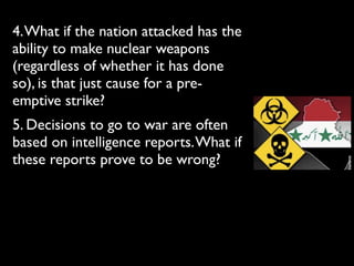 4.What if the nation attacked has the
ability to make nuclear weapons
(regardless of whether it has done
so), is that just cause for a pre-
emptive strike?
5. Decisions to go to war are often
based on intelligence reports.What if
these reports prove to be wrong?
 