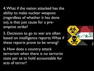 4.What if the nation attacked has the
ability to make nuclear weapons
(regardless of whether it has done
so), is that just cause for a pre-
emptive strike?
5. Decisions to go to war are often
based on intelligence reports.What if
these reports prove to be wrong?
6. How does a country attack
terrorism when there is no terrorist
state per se to hold accountable for
acts of terror?
 