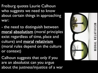 Freiburg quotes Laurie Calhoun
who suggests we need to know
about certain things in approaching
war:	

- the need to distinguish between
moral absolutism (moral principles
exist regardless of time, place and
culture) and moral relativism
(moral rules depend on the culture
or context)	

Calhoun suggests that only if you
are an absolutist can you argue
about the justness/injustice of a war
 