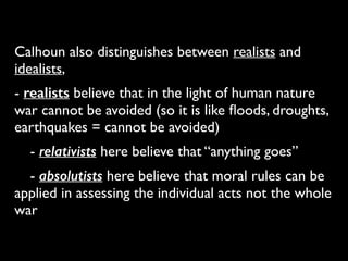 Calhoun also distinguishes between realists and
idealists,	

- realists believe that in the light of human nature
war cannot be avoided (so it is like ﬂoods, droughts,
earthquakes = cannot be avoided)	

	

 - relativists here believe that “anything goes”	

	

 - absolutists here believe that moral rules can be
applied in assessing the individual acts not the whole
war
 