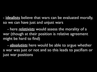 - idealists believe that wars can be evaluated morally,
so we can have just and unjust wars	

	

 - here relativists would assess the morality of a
war (though at their position is relative agreement
might be hard to ﬁnd)	

	

 - absolutists here would be able to argue whether
a war was just or not and so this leads to paciﬁsm or
just war positions
 