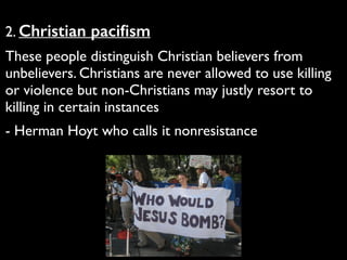 2. Christian paciﬁsm	

These people distinguish Christian believers from
unbelievers. Christians are never allowed to use killing
or violence but non-Christians may justly resort to
killing in certain instances	

- Herman Hoyt who calls it nonresistance
 
