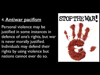 4. Antiwar paciﬁsm	

Personal violence may be
justiﬁed in some instances in
defence of one’s rights, but war
is never morally justiﬁed.
Individuals may defend their
rights by using violence but
nations cannot ever do so.
 