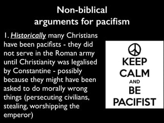 Non-biblical
arguments for paciﬁsm
1. Historically many Christians
have been paciﬁsts - they did
not serve in the Roman army
until Christianity was legalised
by Constantine - possibly
because they might have been
asked to do morally wrong
things (persecuting civilians,
stealing, worshipping the
emperor)
 